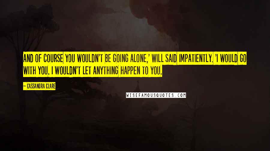 Cassandra Clare Quotes: And of course you wouldn't be going alone,' Will said impatiently. 'I would go with you. I wouldn't let anything happen to you.