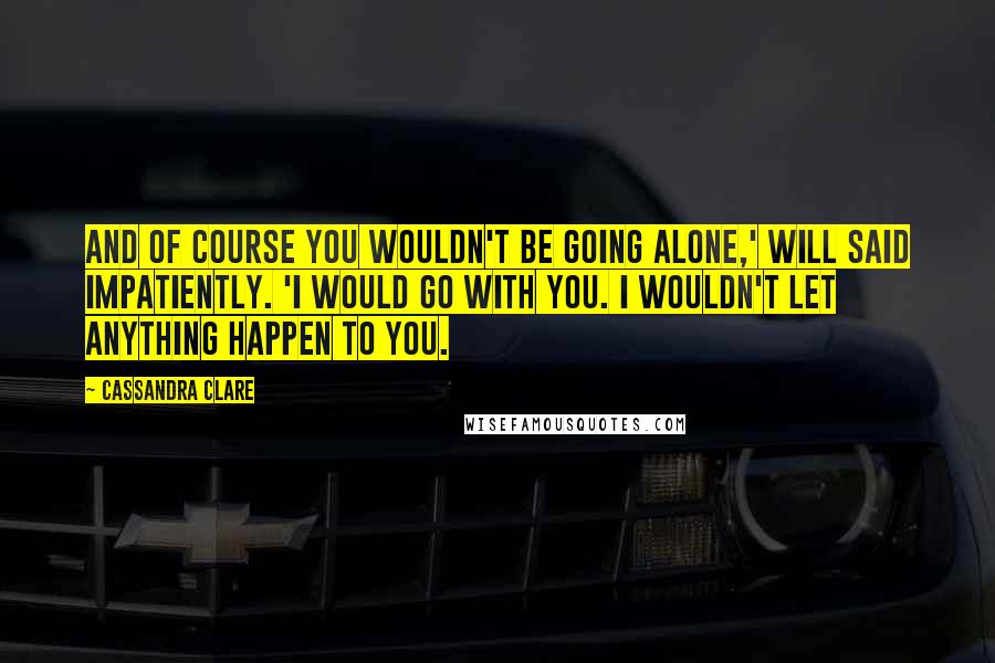 Cassandra Clare Quotes: And of course you wouldn't be going alone,' Will said impatiently. 'I would go with you. I wouldn't let anything happen to you.