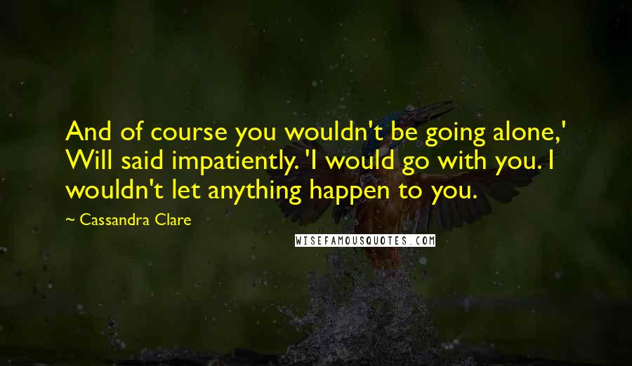 Cassandra Clare Quotes: And of course you wouldn't be going alone,' Will said impatiently. 'I would go with you. I wouldn't let anything happen to you.