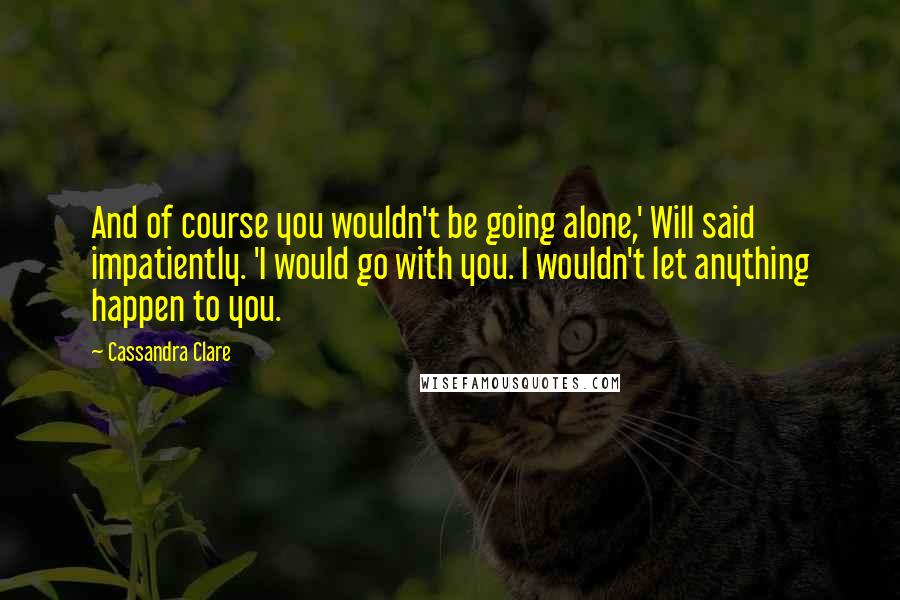 Cassandra Clare Quotes: And of course you wouldn't be going alone,' Will said impatiently. 'I would go with you. I wouldn't let anything happen to you.