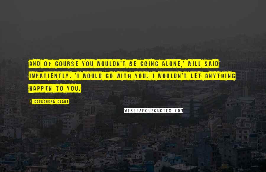 Cassandra Clare Quotes: And of course you wouldn't be going alone,' Will said impatiently. 'I would go with you. I wouldn't let anything happen to you.