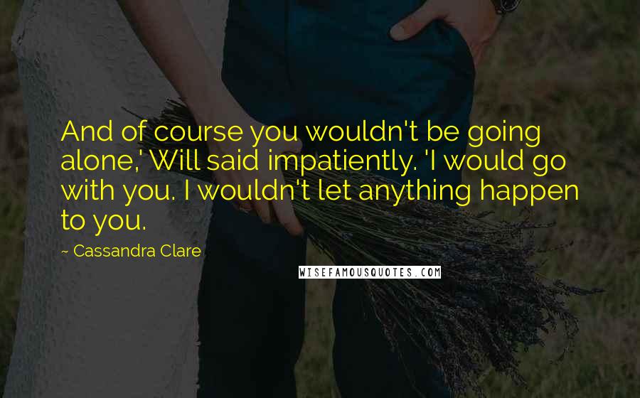 Cassandra Clare Quotes: And of course you wouldn't be going alone,' Will said impatiently. 'I would go with you. I wouldn't let anything happen to you.