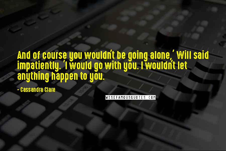 Cassandra Clare Quotes: And of course you wouldn't be going alone,' Will said impatiently. 'I would go with you. I wouldn't let anything happen to you.