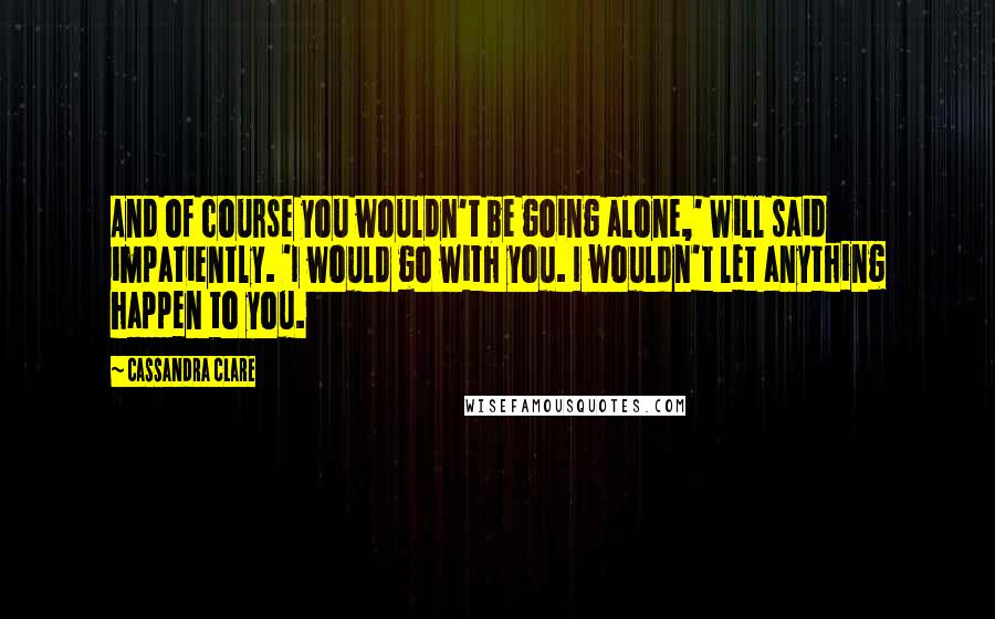 Cassandra Clare Quotes: And of course you wouldn't be going alone,' Will said impatiently. 'I would go with you. I wouldn't let anything happen to you.