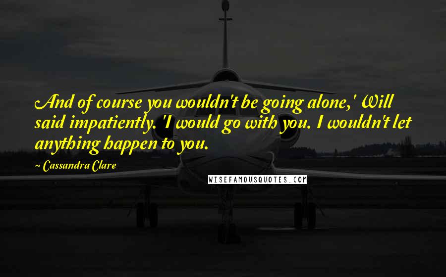 Cassandra Clare Quotes: And of course you wouldn't be going alone,' Will said impatiently. 'I would go with you. I wouldn't let anything happen to you.