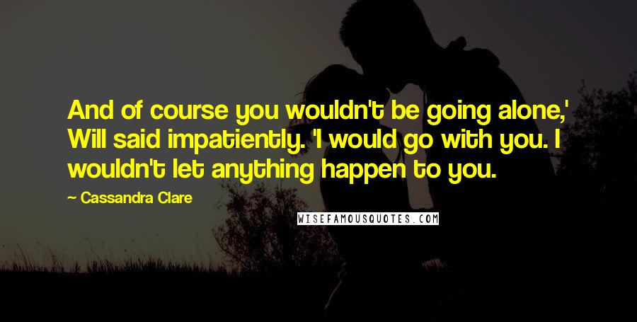 Cassandra Clare Quotes: And of course you wouldn't be going alone,' Will said impatiently. 'I would go with you. I wouldn't let anything happen to you.