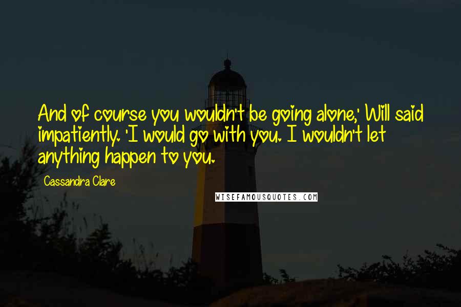 Cassandra Clare Quotes: And of course you wouldn't be going alone,' Will said impatiently. 'I would go with you. I wouldn't let anything happen to you.