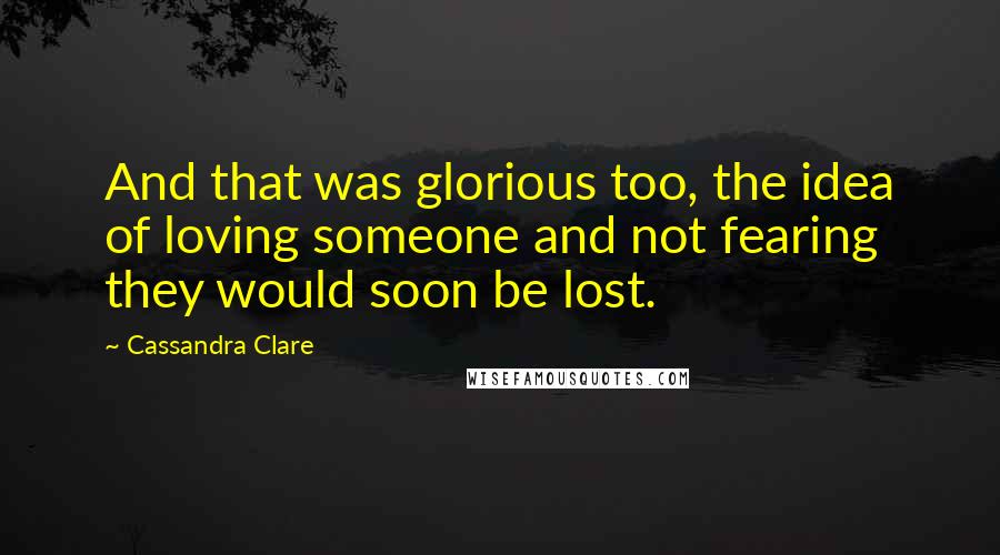 Cassandra Clare Quotes: And that was glorious too, the idea of loving someone and not fearing they would soon be lost.