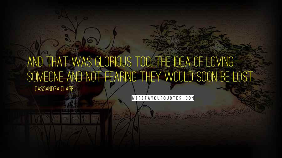Cassandra Clare Quotes: And that was glorious too, the idea of loving someone and not fearing they would soon be lost.