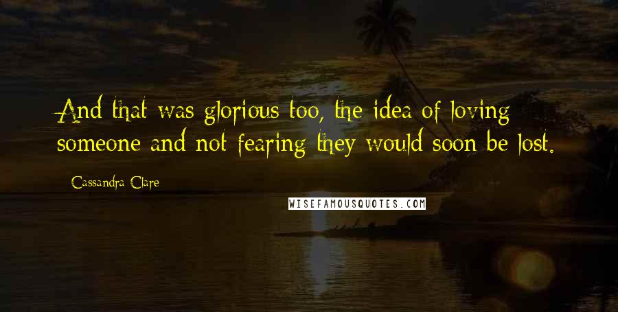 Cassandra Clare Quotes: And that was glorious too, the idea of loving someone and not fearing they would soon be lost.
