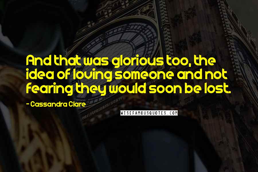 Cassandra Clare Quotes: And that was glorious too, the idea of loving someone and not fearing they would soon be lost.