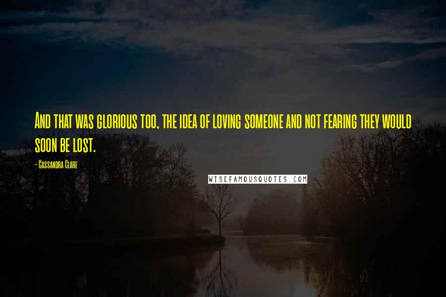 Cassandra Clare Quotes: And that was glorious too, the idea of loving someone and not fearing they would soon be lost.
