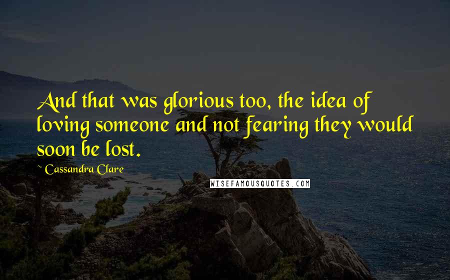 Cassandra Clare Quotes: And that was glorious too, the idea of loving someone and not fearing they would soon be lost.