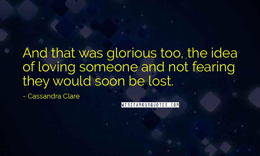 Cassandra Clare Quotes: And that was glorious too, the idea of loving someone and not fearing they would soon be lost.
