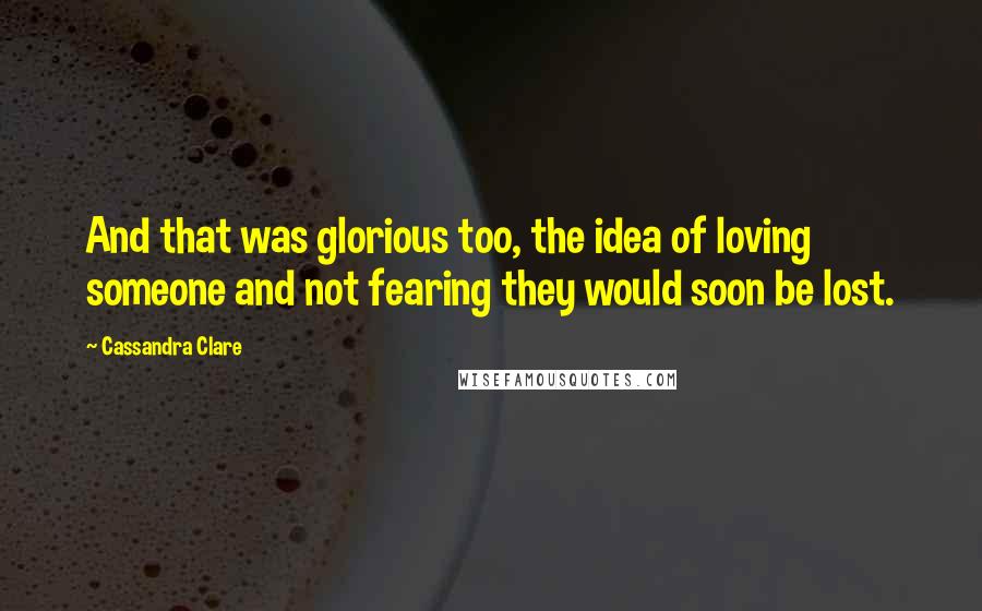 Cassandra Clare Quotes: And that was glorious too, the idea of loving someone and not fearing they would soon be lost.