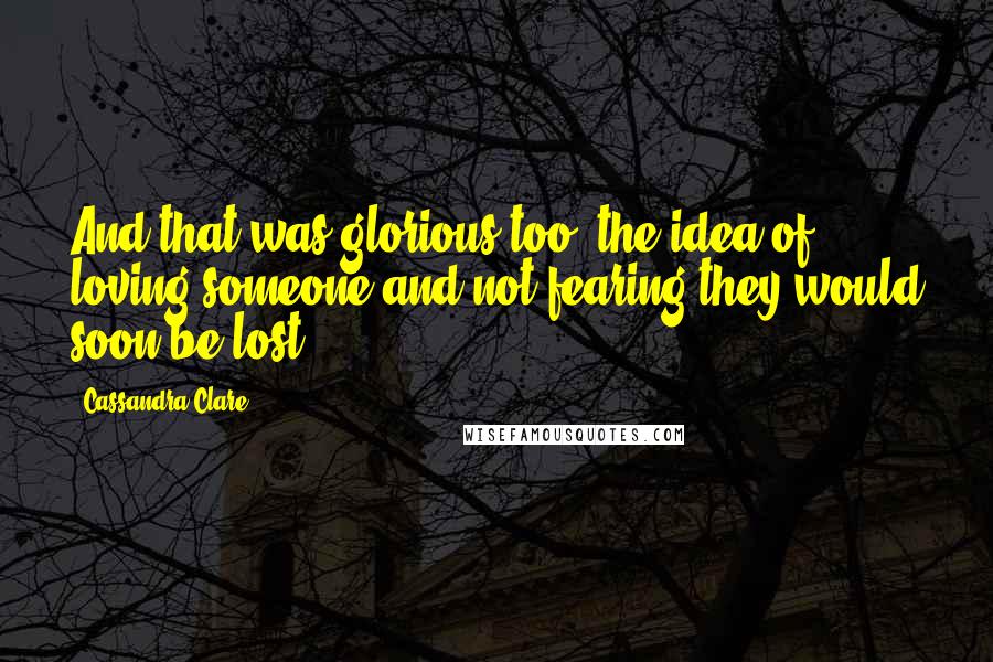 Cassandra Clare Quotes: And that was glorious too, the idea of loving someone and not fearing they would soon be lost.