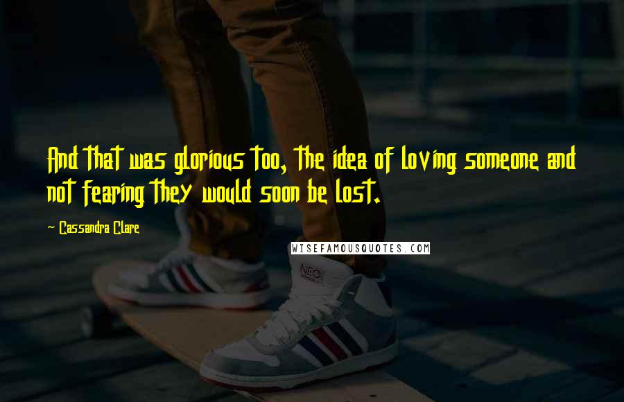 Cassandra Clare Quotes: And that was glorious too, the idea of loving someone and not fearing they would soon be lost.