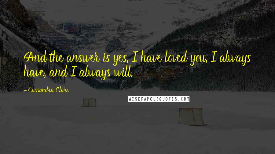 Cassandra Clare Quotes: And the answer is yes. I have loved you. I always have, and I always will.