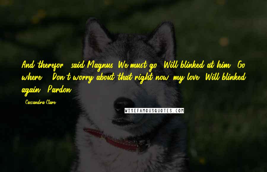 Cassandra Clare Quotes: And therefor," said Magnus "We must go." Will blinked at him. "Go where?" "Don't worry about that right now, my love." Will blinked again. "Pardon?