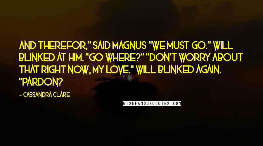 Cassandra Clare Quotes: And therefor," said Magnus "We must go." Will blinked at him. "Go where?" "Don't worry about that right now, my love." Will blinked again. "Pardon?