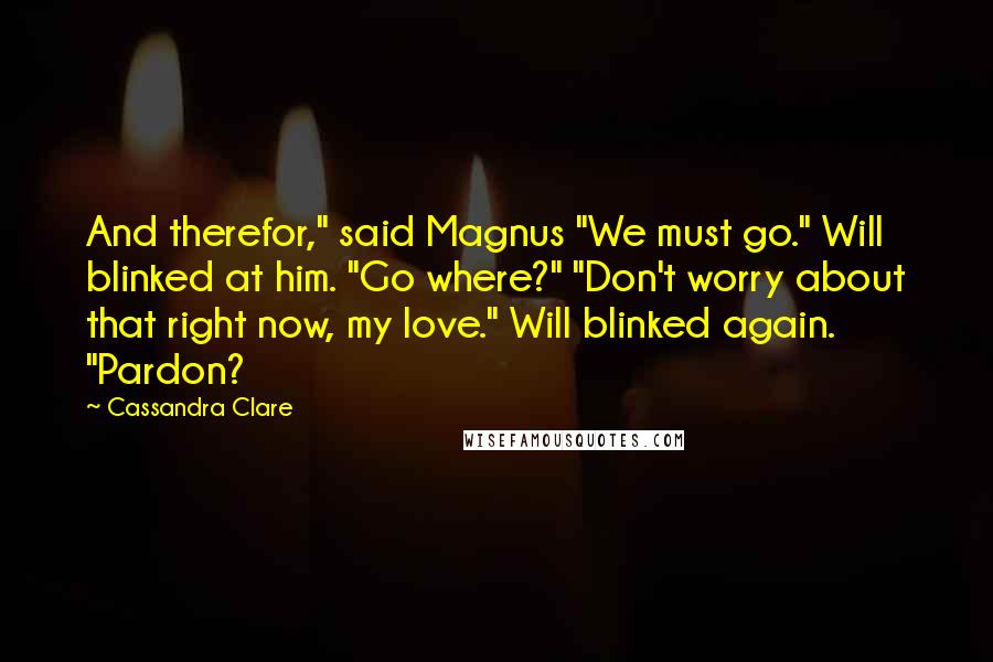 Cassandra Clare Quotes: And therefor," said Magnus "We must go." Will blinked at him. "Go where?" "Don't worry about that right now, my love." Will blinked again. "Pardon?