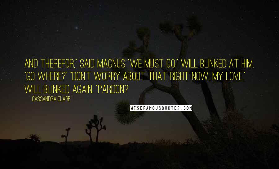 Cassandra Clare Quotes: And therefor," said Magnus "We must go." Will blinked at him. "Go where?" "Don't worry about that right now, my love." Will blinked again. "Pardon?