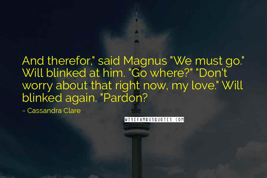 Cassandra Clare Quotes: And therefor," said Magnus "We must go." Will blinked at him. "Go where?" "Don't worry about that right now, my love." Will blinked again. "Pardon?