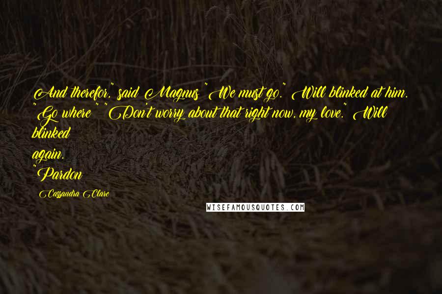 Cassandra Clare Quotes: And therefor," said Magnus "We must go." Will blinked at him. "Go where?" "Don't worry about that right now, my love." Will blinked again. "Pardon?