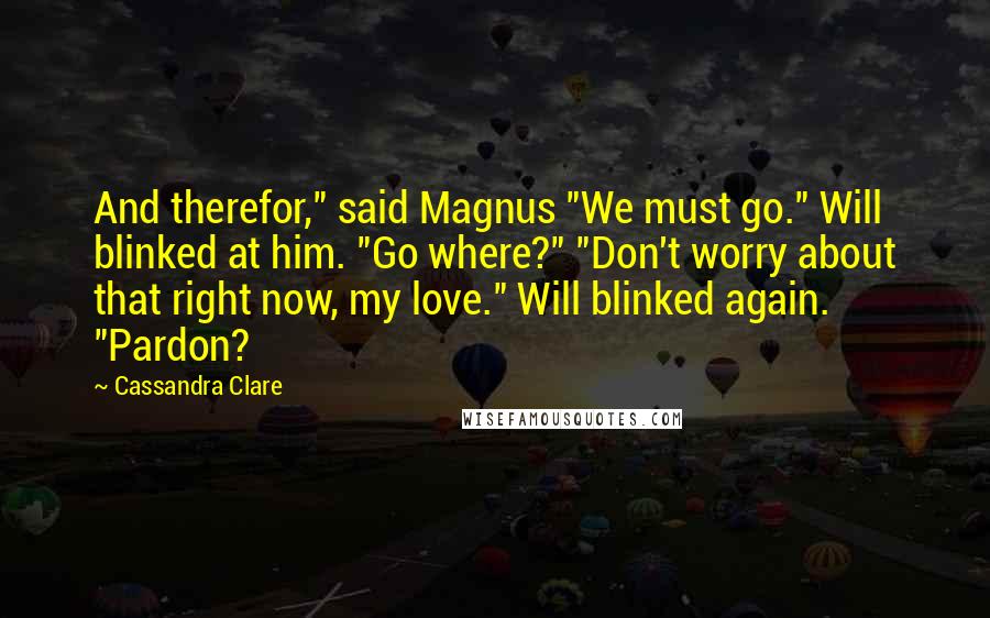 Cassandra Clare Quotes: And therefor," said Magnus "We must go." Will blinked at him. "Go where?" "Don't worry about that right now, my love." Will blinked again. "Pardon?