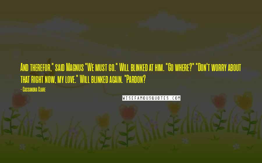 Cassandra Clare Quotes: And therefor," said Magnus "We must go." Will blinked at him. "Go where?" "Don't worry about that right now, my love." Will blinked again. "Pardon?