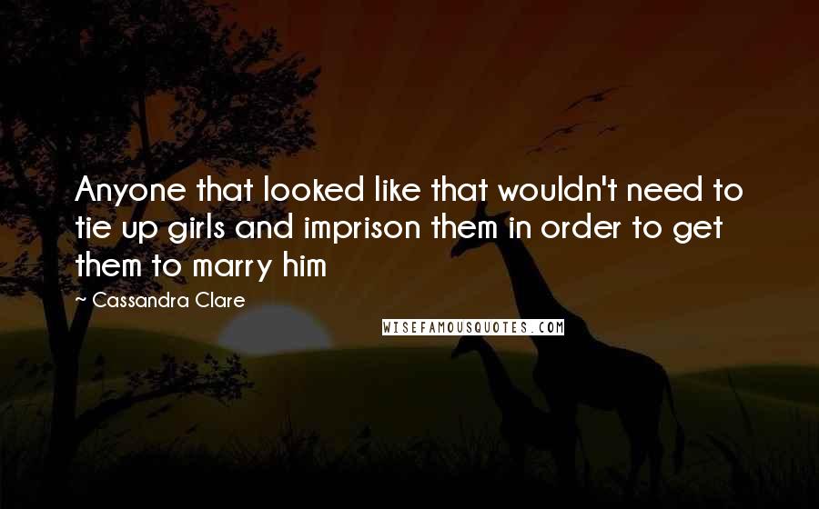 Cassandra Clare Quotes: Anyone that looked like that wouldn't need to tie up girls and imprison them in order to get them to marry him