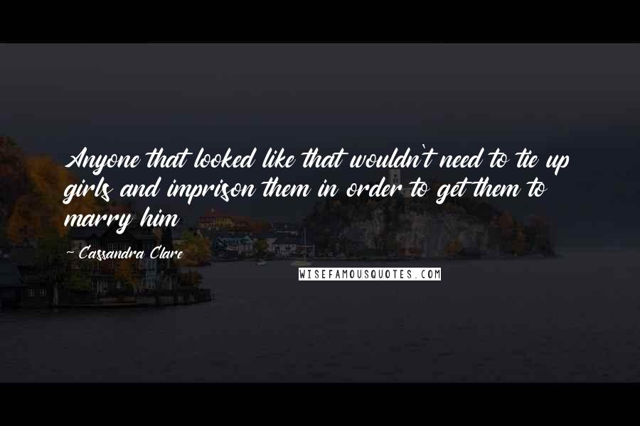 Cassandra Clare Quotes: Anyone that looked like that wouldn't need to tie up girls and imprison them in order to get them to marry him