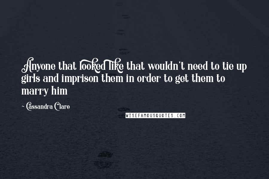 Cassandra Clare Quotes: Anyone that looked like that wouldn't need to tie up girls and imprison them in order to get them to marry him