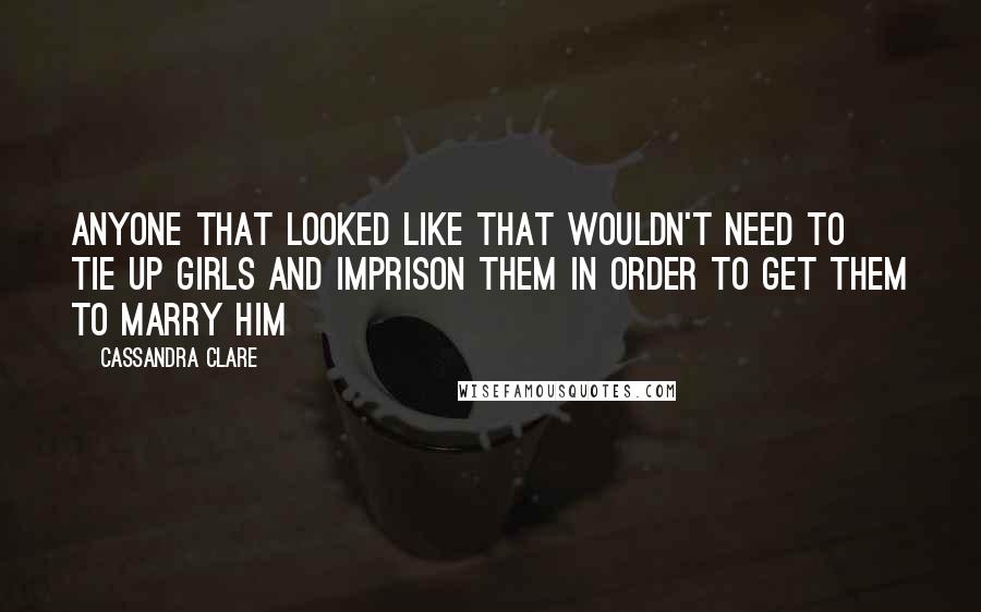 Cassandra Clare Quotes: Anyone that looked like that wouldn't need to tie up girls and imprison them in order to get them to marry him