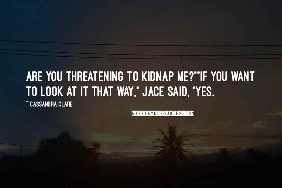 Cassandra Clare Quotes: Are you threatening to kidnap me?""If you want to look at it that way," Jace said, "yes.