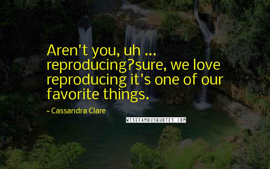 Cassandra Clare Quotes: Aren't you, uh ... reproducing?sure, we love reproducing it's one of our favorite things.