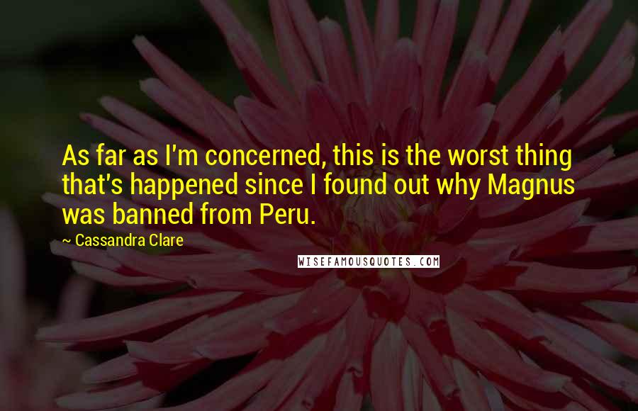 Cassandra Clare Quotes: As far as I'm concerned, this is the worst thing that's happened since I found out why Magnus was banned from Peru.