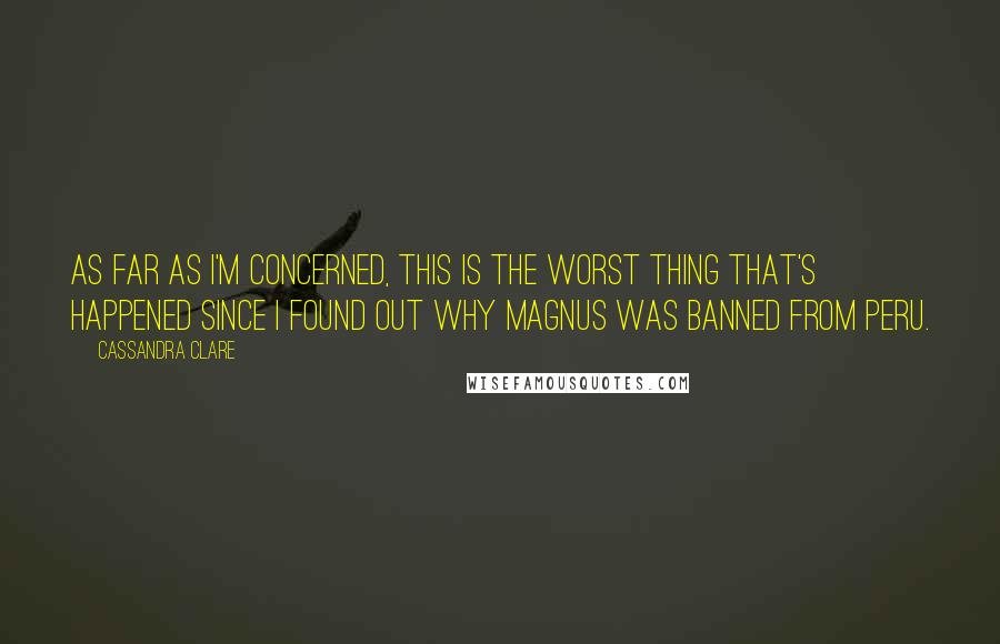 Cassandra Clare Quotes: As far as I'm concerned, this is the worst thing that's happened since I found out why Magnus was banned from Peru.