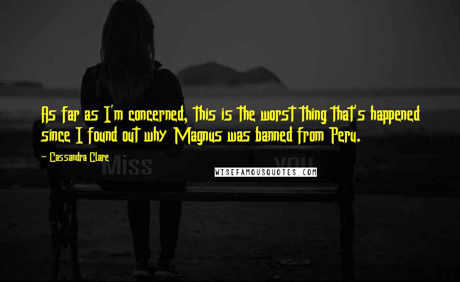 Cassandra Clare Quotes: As far as I'm concerned, this is the worst thing that's happened since I found out why Magnus was banned from Peru.