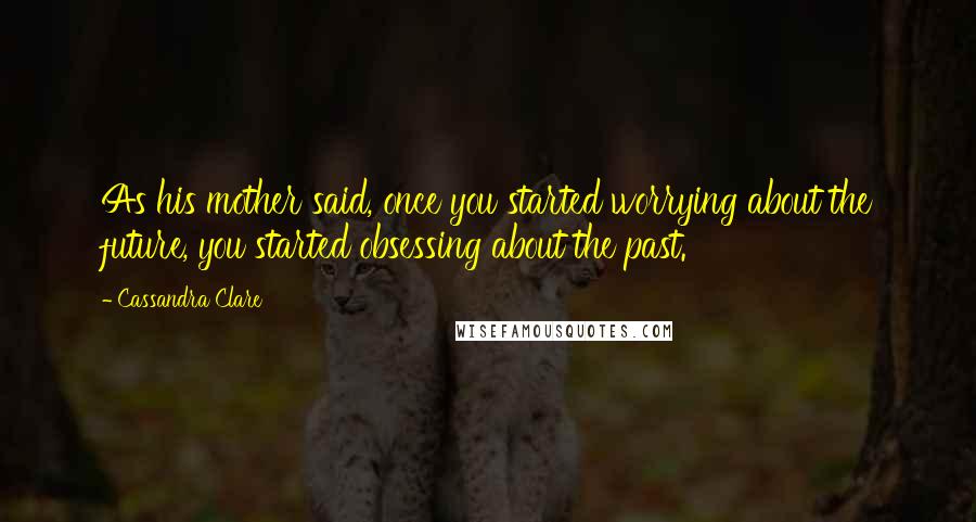 Cassandra Clare Quotes: As his mother said, once you started worrying about the future, you started obsessing about the past.