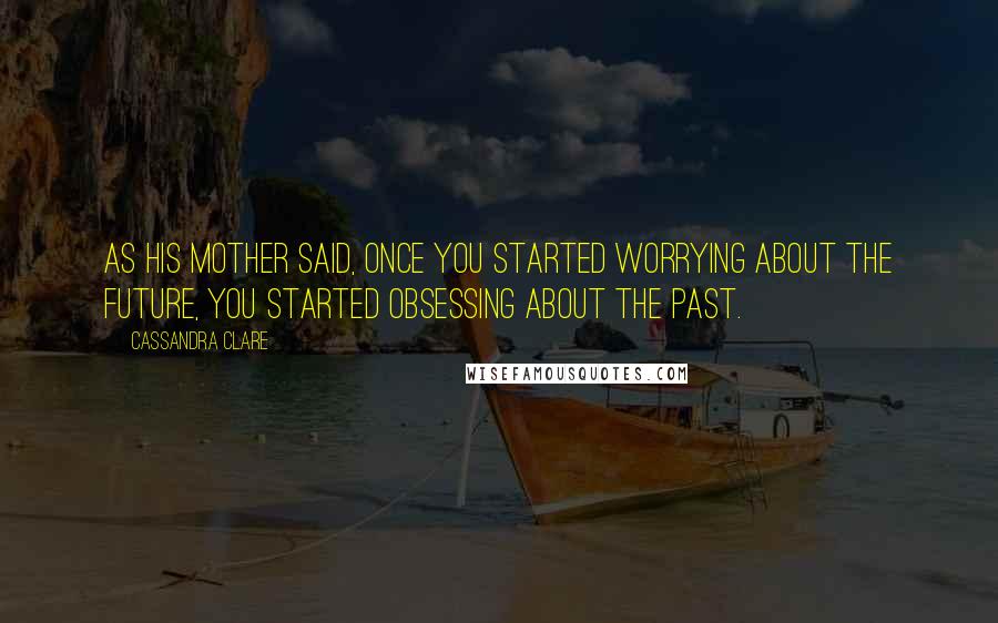 Cassandra Clare Quotes: As his mother said, once you started worrying about the future, you started obsessing about the past.