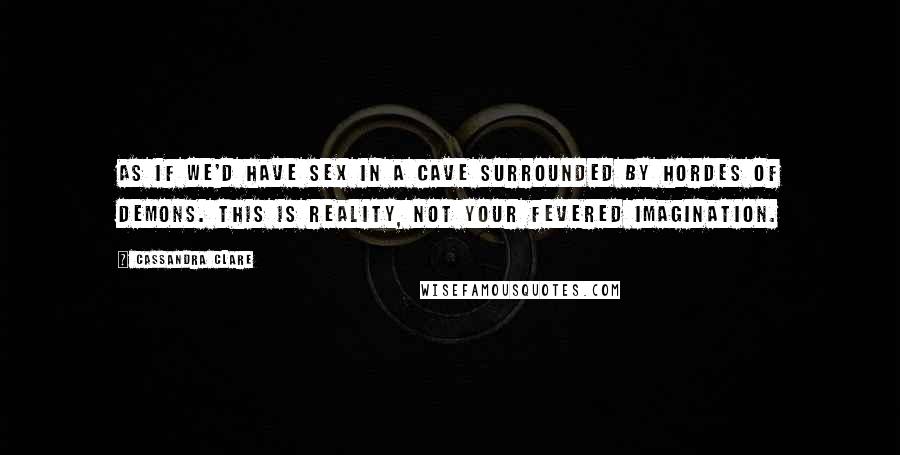 Cassandra Clare Quotes: As if we'd have sex in a cave surrounded by hordes of demons. This is reality, not your fevered imagination.