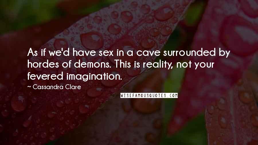 Cassandra Clare Quotes: As if we'd have sex in a cave surrounded by hordes of demons. This is reality, not your fevered imagination.