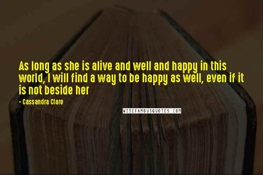 Cassandra Clare Quotes: As long as she is alive and well and happy in this world, I will find a way to be happy as well, even if it is not beside her
