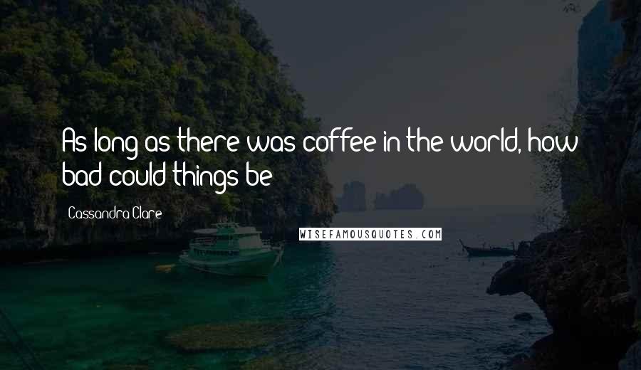 Cassandra Clare Quotes: As long as there was coffee in the world, how bad could things be?