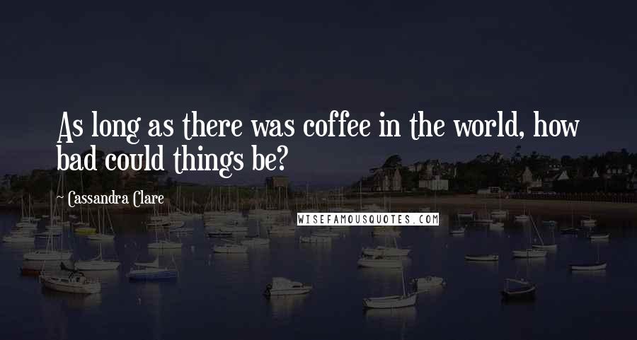 Cassandra Clare Quotes: As long as there was coffee in the world, how bad could things be?