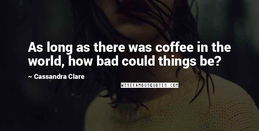 Cassandra Clare Quotes: As long as there was coffee in the world, how bad could things be?