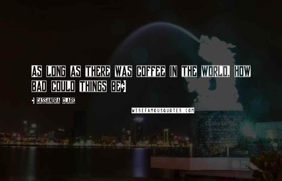 Cassandra Clare Quotes: As long as there was coffee in the world, how bad could things be?