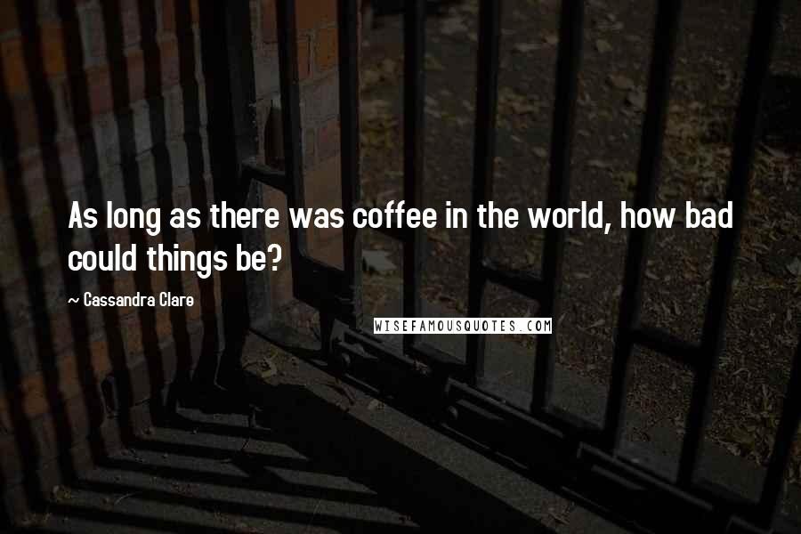 Cassandra Clare Quotes: As long as there was coffee in the world, how bad could things be?