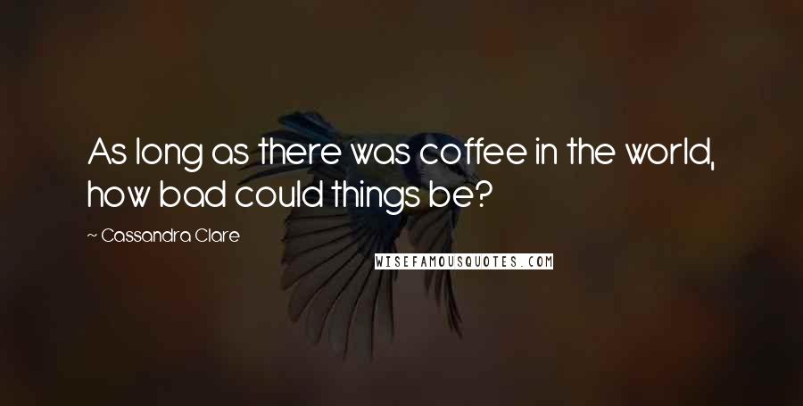 Cassandra Clare Quotes: As long as there was coffee in the world, how bad could things be?